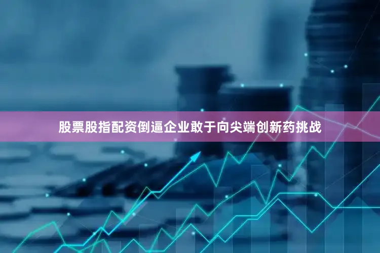 股票股指配资倒逼企业敢于向尖端创新药挑战