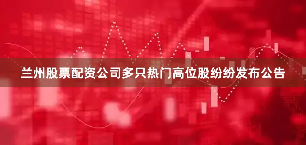 兰州股票配资公司多只热门高位股纷纷发布公告