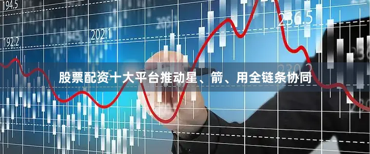 股票配资十大平台推动星、箭、用全链条协同