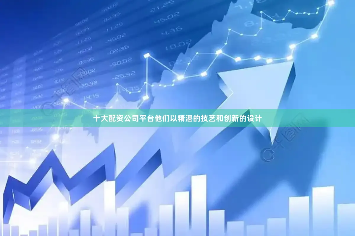 十大配资公司平台他们以精湛的技艺和创新的设计