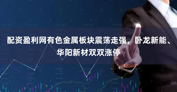 配资盈利网有色金属板块震荡走强，卧龙新能、华阳新材双双涨停