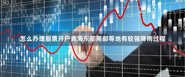 怎么办理股票开户青海东部南部等地有较强降雨过程