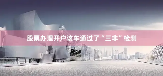 股票办理开户该车通过了“三非”检测