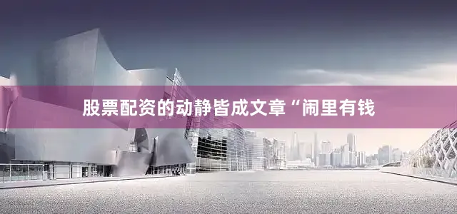 股票配资的动静皆成文章“闹里有钱