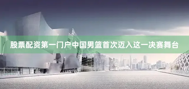 股票配资第一门户中国男篮首次迈入这一决赛舞台